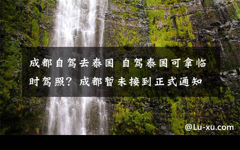 成都自驾去泰国 自驾泰国可拿临时驾照？成都暂未接到正式通知