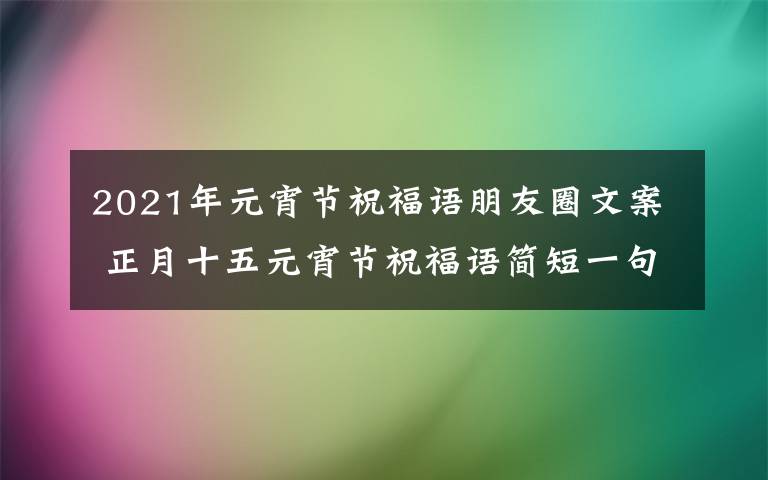 2021年元宵节祝福语朋友圈文案 正月十五元宵节祝福语简短一句话