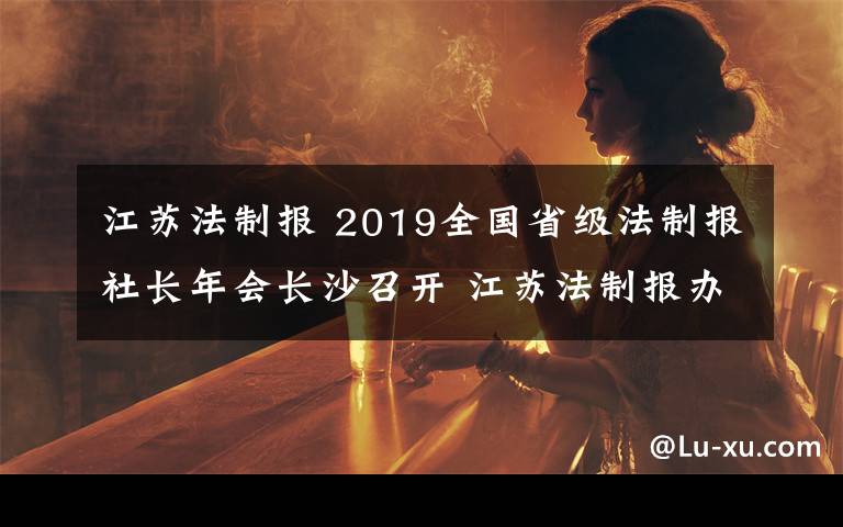 江苏法制报 2019全国省级法制报社长年会长沙召开 江苏法制报办报经营关键指标继续高居榜首