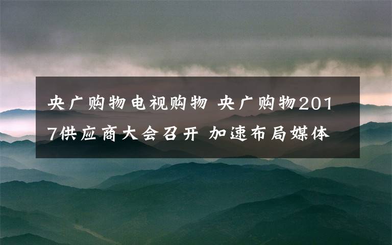 央广购物电视购物 央广购物2017供应商大会召开 加速布局媒体零售新业态