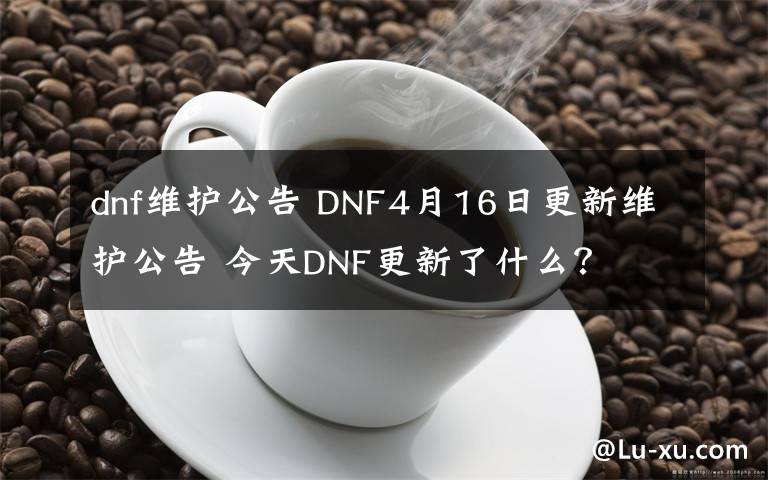 dnf维护公告 DNF4月16日更新维护公告 今天DNF更新了什么？