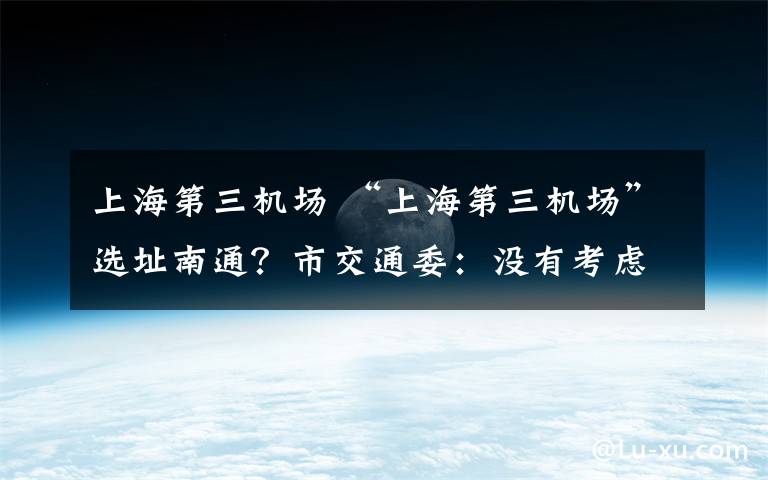 上海第三机场 “上海第三机场”选址南通？市交通委：没有考虑过