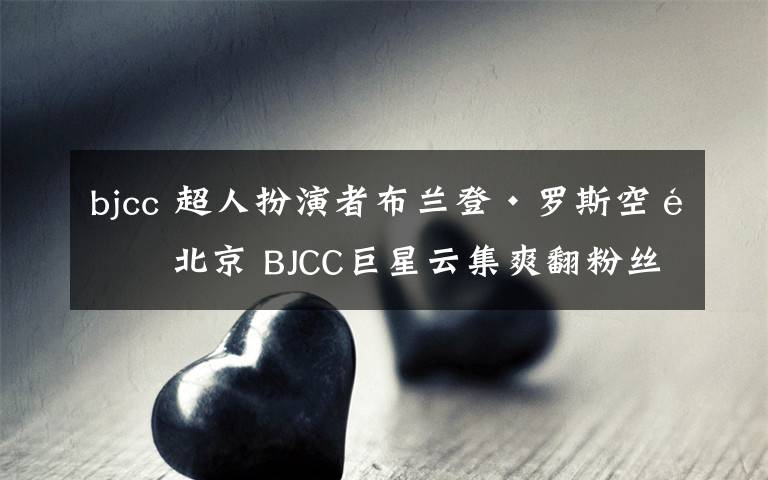 bjcc 超人扮演者布兰登·罗斯空降北京 BJCC巨星云集爽翻粉丝