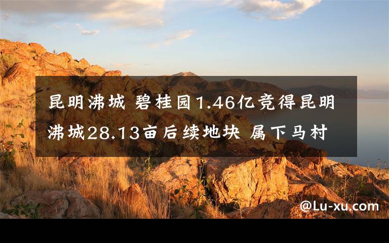 昆明沸城 碧桂园1.46亿竞得昆明沸城28.13亩后续地块 属下马村城改项目三期