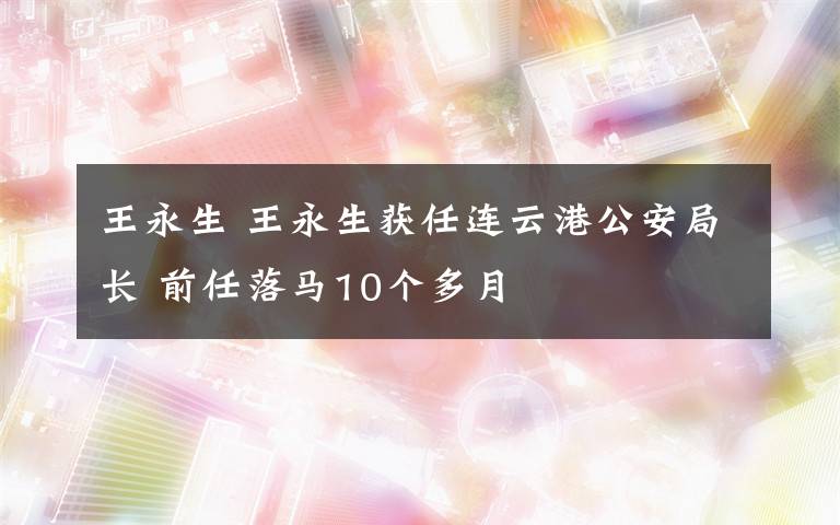 王永生 王永生获任连云港公安局长 前任落马10个多月