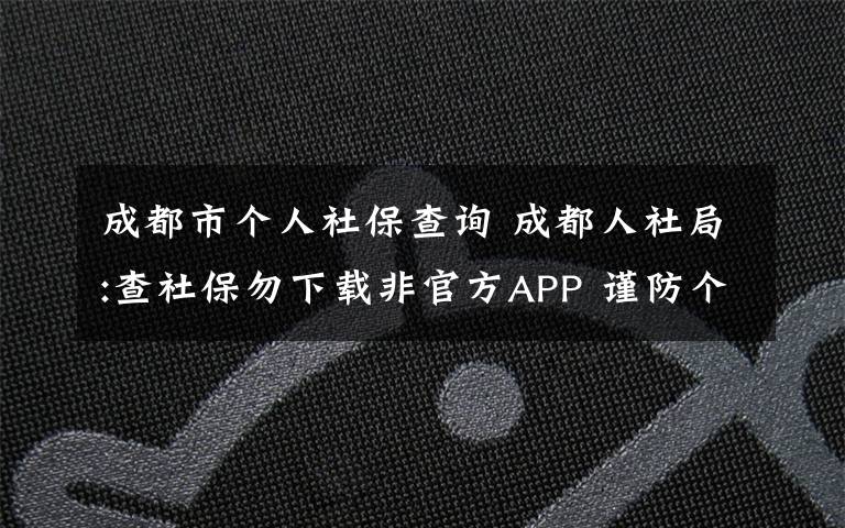 成都市个人社保查询 成都人社局:查社保勿下载非官方APP 谨防个人社保信息泄露