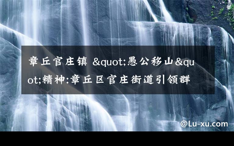 章丘官庄镇 "愚公移山"精神:章丘区官庄街道引领群众奋斗的故事