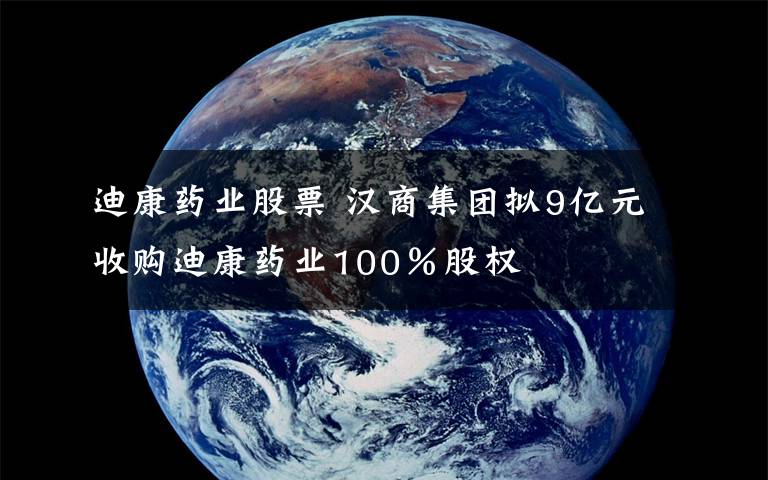 迪康药业股票 汉商集团拟9亿元收购迪康药业100％股权