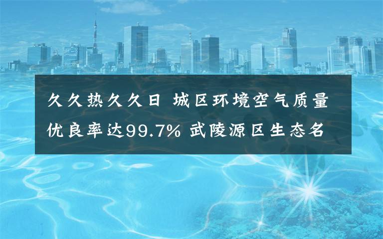 久久热久久日 城区环境空气质量优良率达99.7% 武陵源区生态名片伴绿而亮