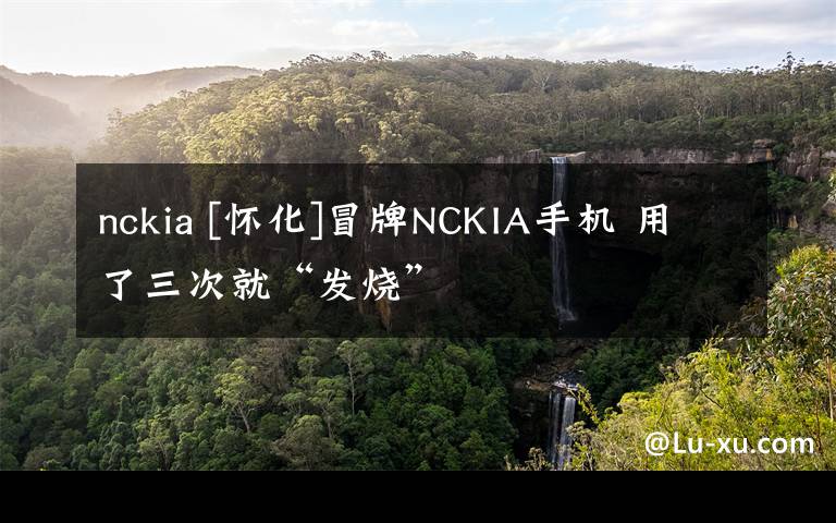 nckia [怀化]冒牌NCKIA手机 用了三次就“发烧”