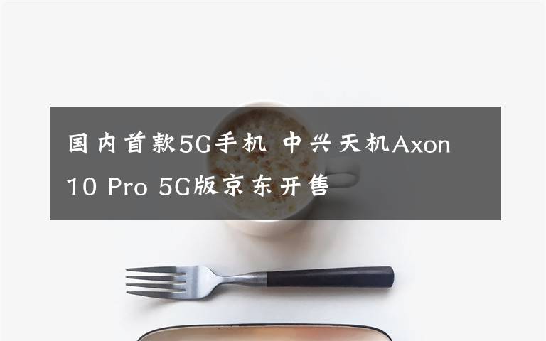 国内首款5G手机 中兴天机Axon 10 Pro 5G版京东开售