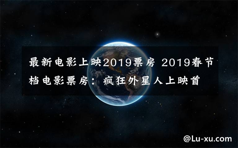 最新电影上映2019票房 2019春节档电影票房：疯狂外星人上映首日或破3亿 飞驰人生2亿第二