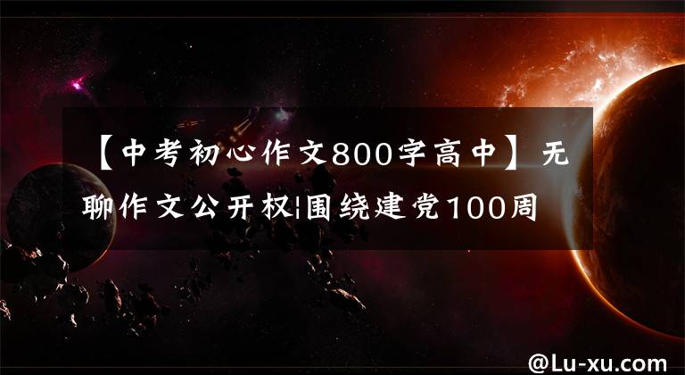 【中考初心作文800字高中】无聊作文公开权|围绕建党100周年主题，高三学生如何写演讲稿？