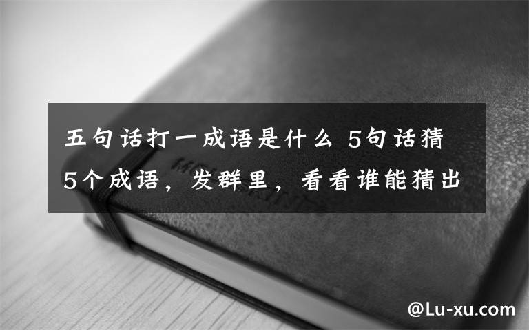 五句话打一成语是什么 5句话猜5个成语，发群里，看看谁能猜出来！