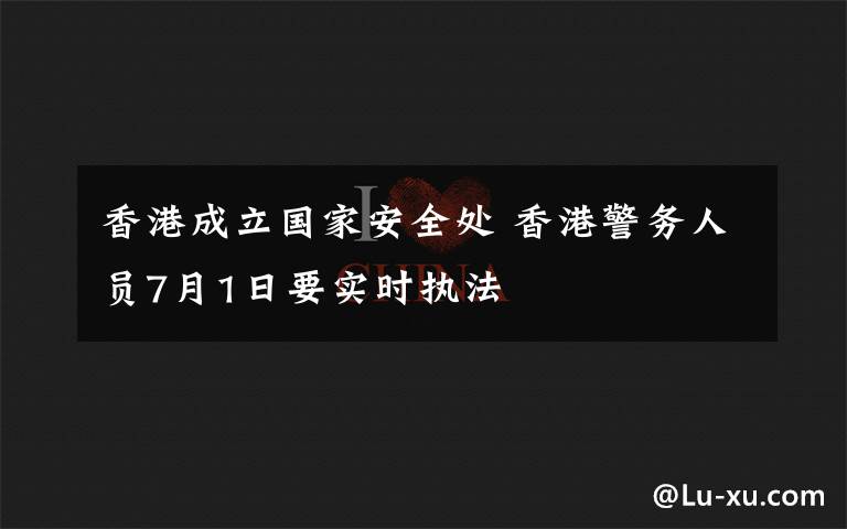 香港成立国家安全处 香港警务人员7月1日要实时执法