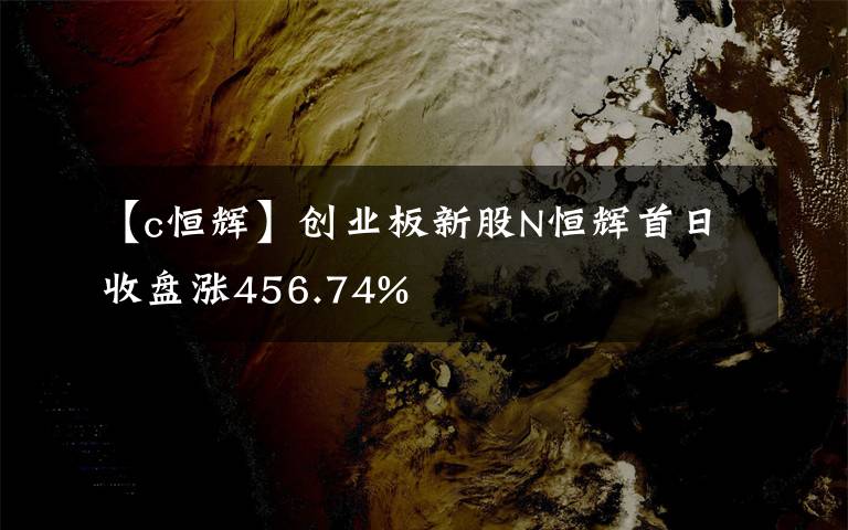 【c恒辉】创业板新股N恒辉首日收盘涨456.74%