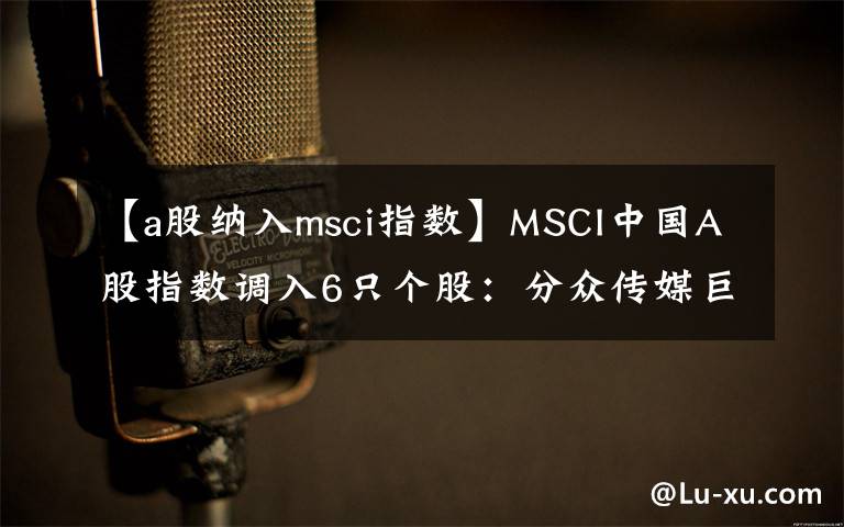 【a股纳入msci指数】MSCI中国A股指数调入6只个股：分众传媒巨人网络在列