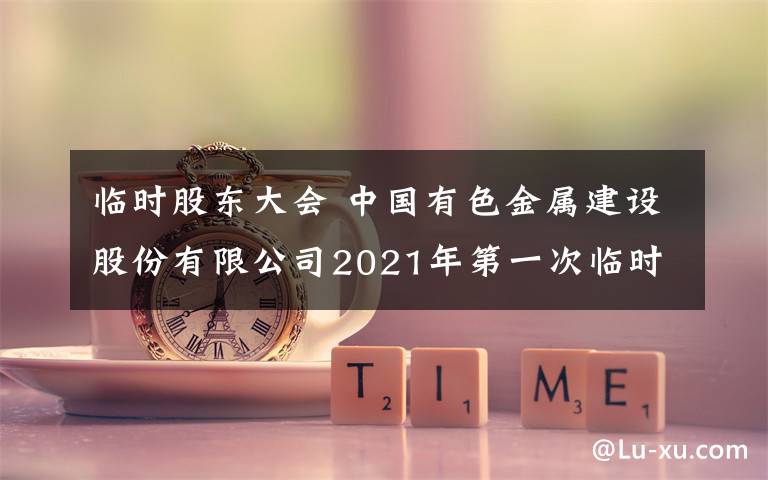 临时股东大会 中国有色金属建设股份有限公司2021年第一次临时股东大会决议公告