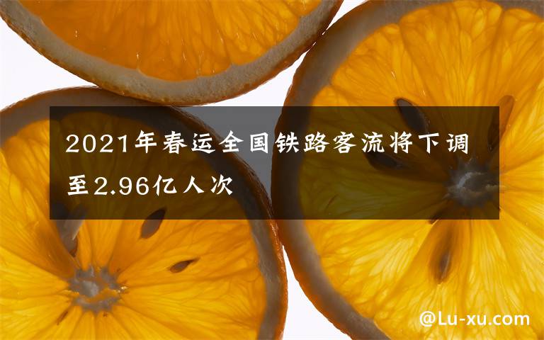 2021年春运全国铁路客流将下调至2.96亿人次