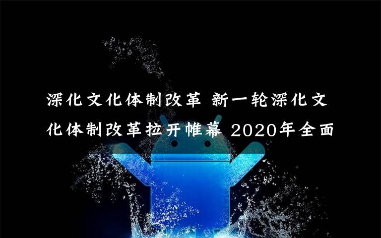 深化文化体制改革 新一轮深化文化体制改革拉开帷幕 2020年全面完成改革任务