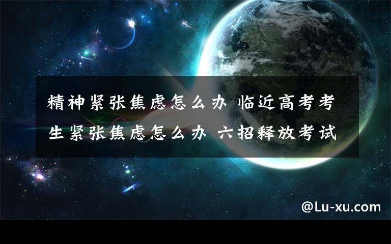 精神紧张焦虑怎么办 临近高考考生紧张焦虑怎么办 六招释放考试焦虑介绍