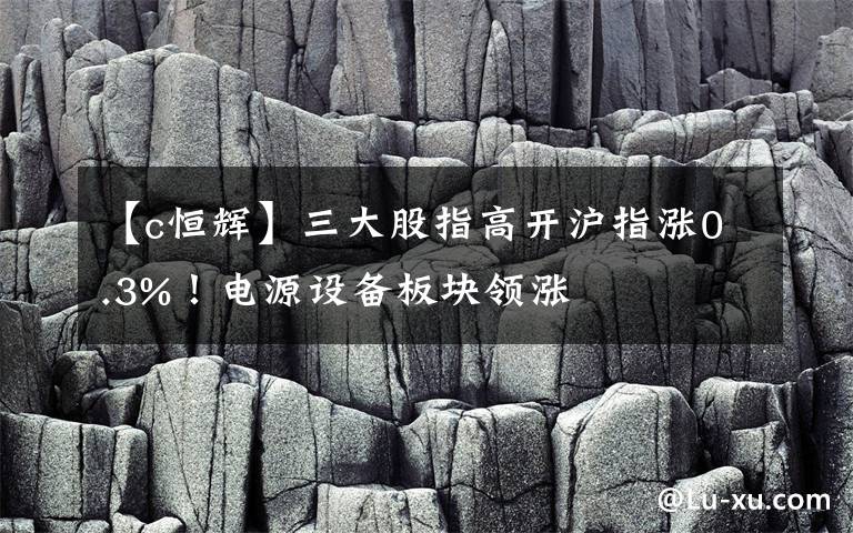 【c恒辉】三大股指高开沪指涨0.3%！电源设备板块领涨