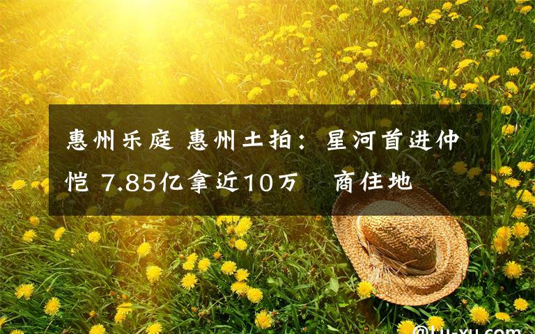 惠州乐庭 惠州土拍：星河首进仲恺 7.85亿拿近10万㎡商住地