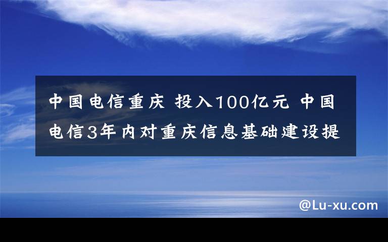 中国电信重庆 投入100亿元 中国电信3年内对重庆信息基础建设提档升级