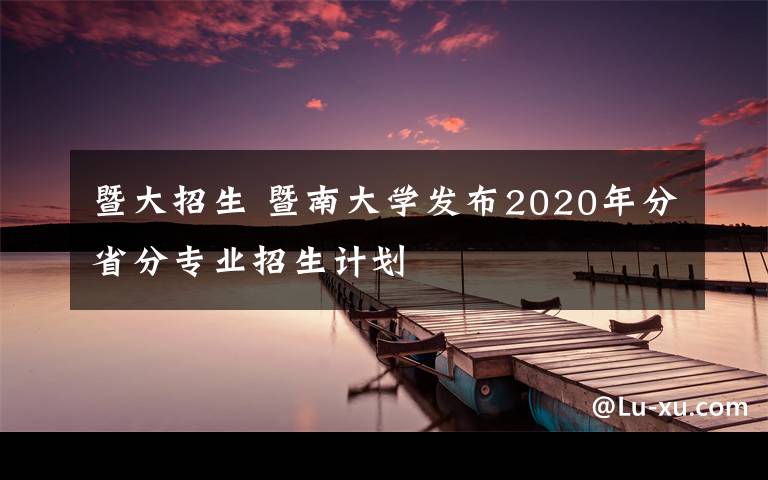 暨大招生 暨南大学发布2020年分省分专业招生计划