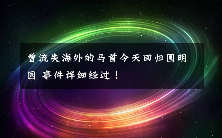 曾流失海外的马首今天回归圆明园 事件详细经过！