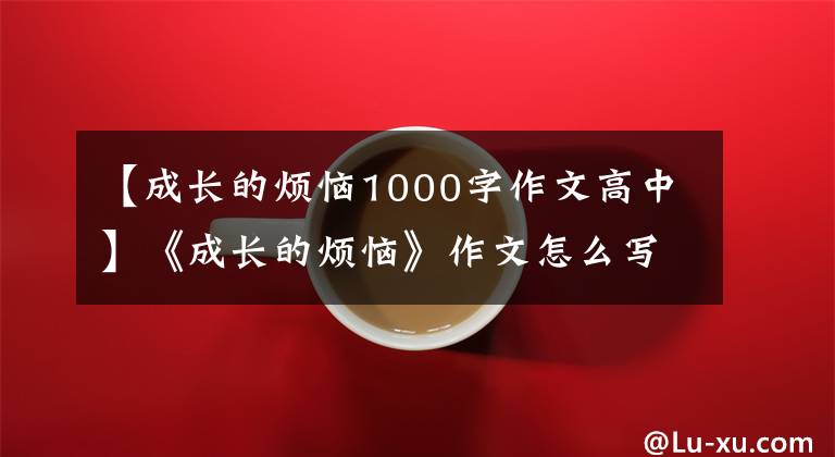 【成长的烦恼1000字作文高中】《成长的烦恼》作文怎么写？你看语文老师给你写了一篇满分范文