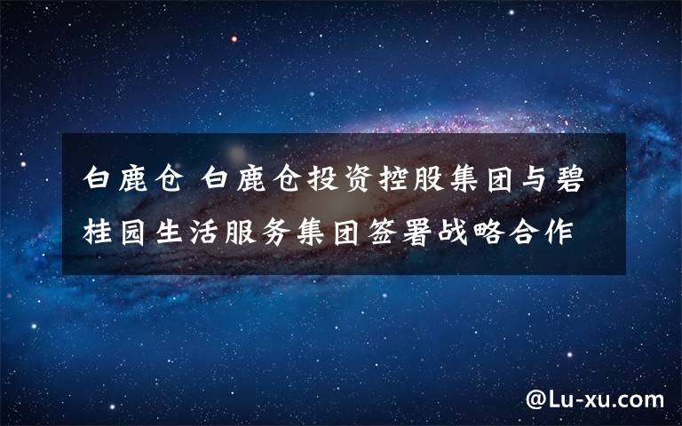 白鹿仓 白鹿仓投资控股集团与碧桂园生活服务集团签署战略合作协议