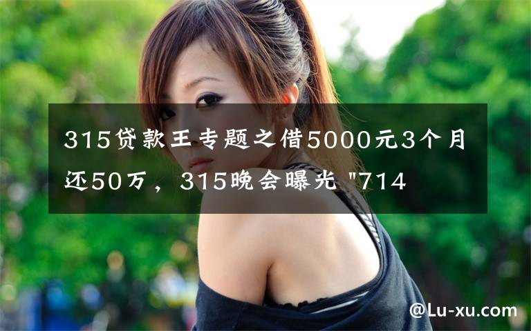 315贷款王专题之借5000元3个月还50万，315晚会曝光 "714高炮"黑幕，涉及融360等多家网贷平台，中概互金股昨夜大跳水