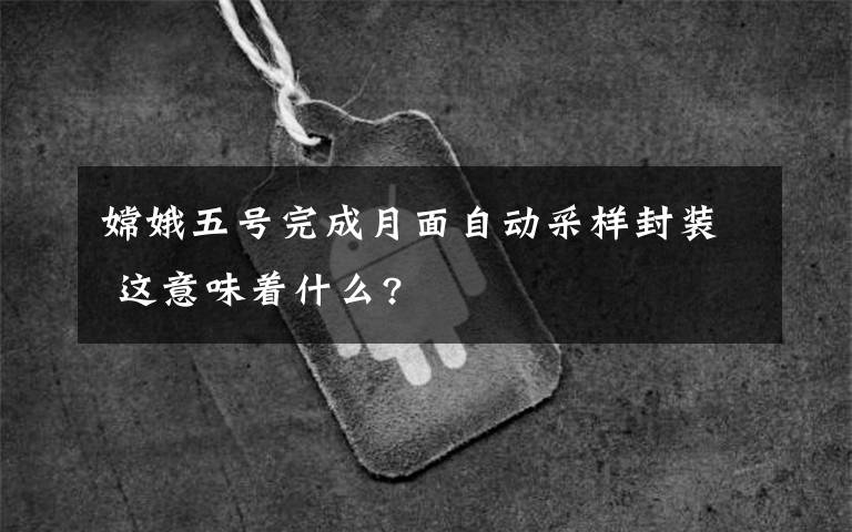 嫦娥五号完成月面自动采样封装 这意味着什么?