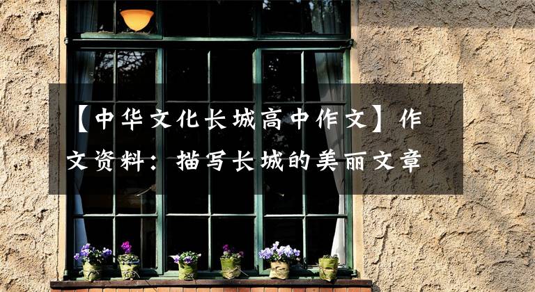 【中华文化长城高中作文】作文资料：描写长城的美丽文章，孩子的作文一定能写出来！