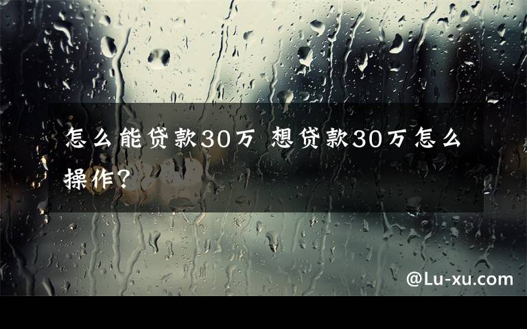 怎么能贷款30万 想贷款30万怎么操作？