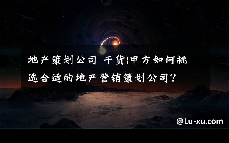 地产策划公司 干货|甲方如何挑选合适的地产营销策划公司？