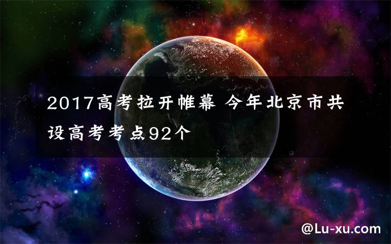 2017高考拉开帷幕 今年北京市共设高考考点92个