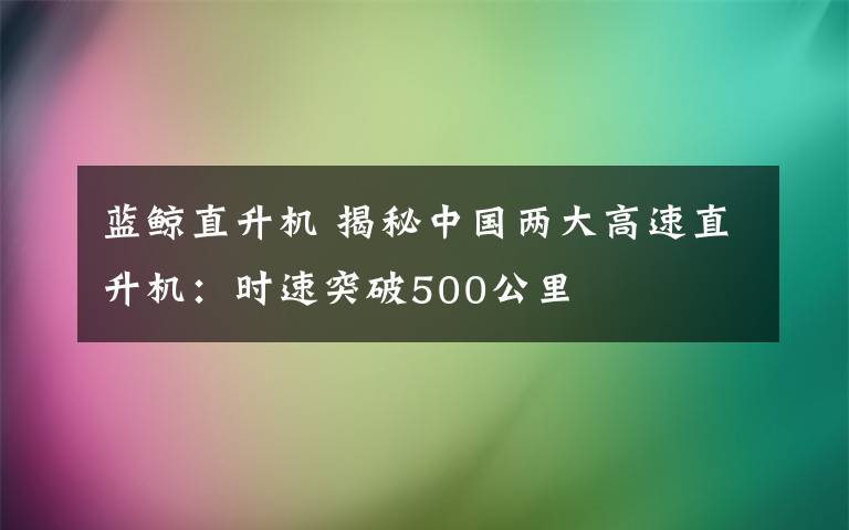 蓝鲸直升机 揭秘中国两大高速直升机：时速突破500公里