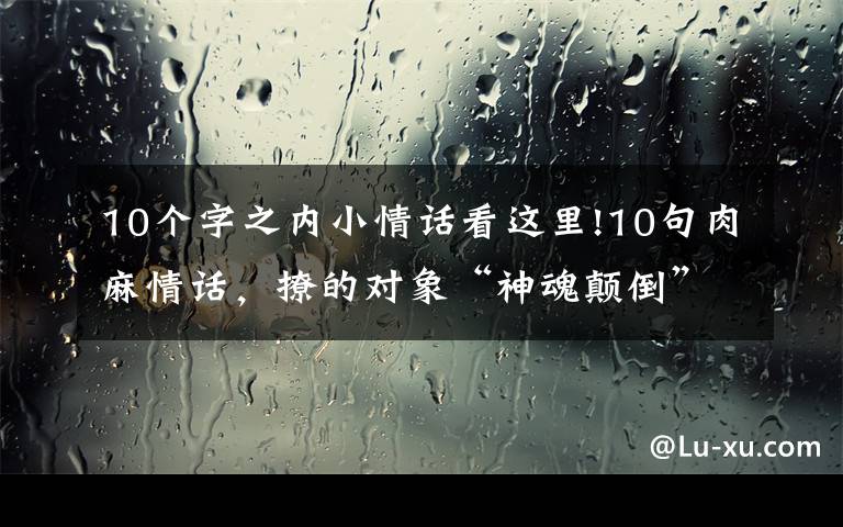 10个字之内小情话看这里!10句肉麻情话，撩的对象“神魂颠倒”，句句甜到爆炸