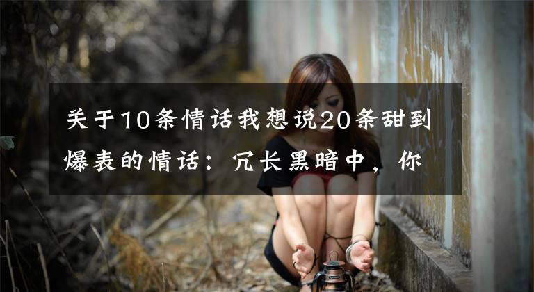 关于10条情话我想说20条甜到爆表的情话：冗长黑暗中，你是我唯一的光