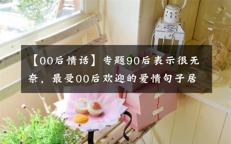 【00后情话】专题90后表示很无奈，最受00后欢迎的爱情句子居然是这些！