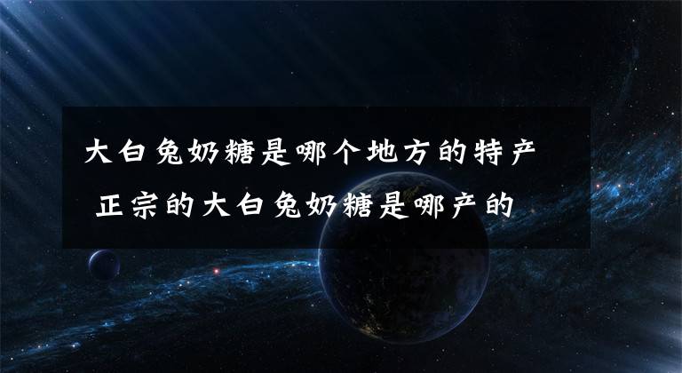 大白兔奶糖是哪个地方的特产 正宗的大白兔奶糖是哪产的