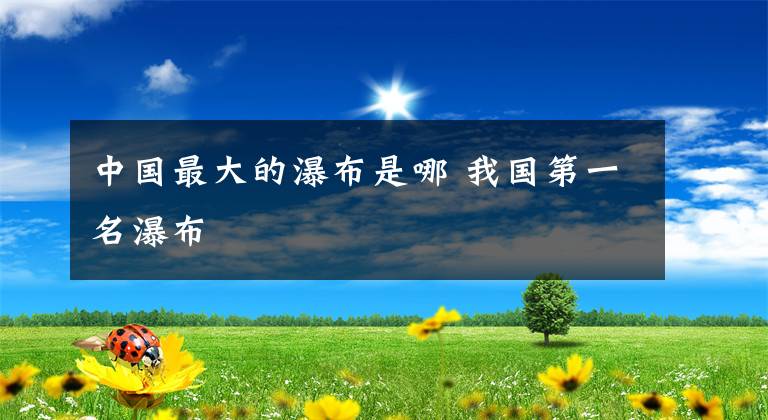 中国最大的瀑布是哪 我国第一名瀑布文章配图