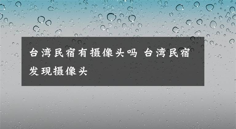 台湾民宿有摄像头吗 台湾民宿发现摄像头