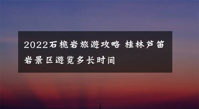 2022石桅岩旅游攻略 桂林芦笛岩景区游览多长时间