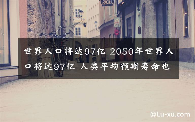 世界人口将达97亿 2050年世界人口将达97亿 人类平均预期寿命也有所增长