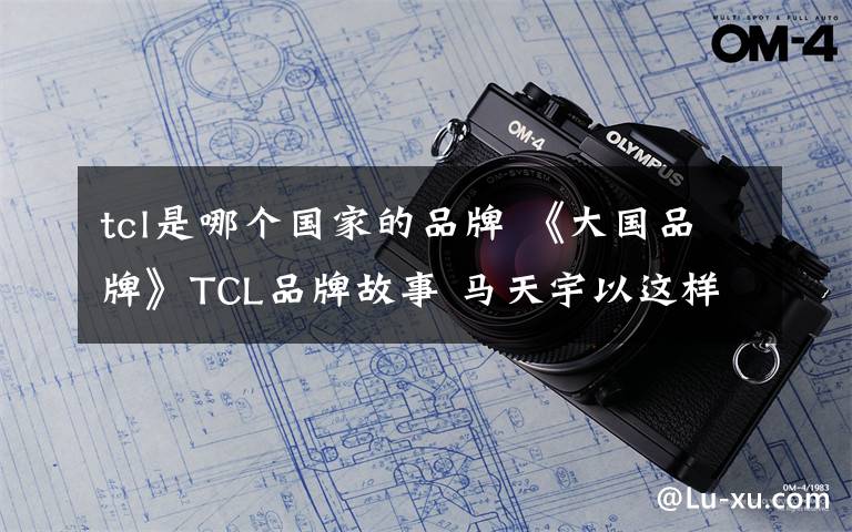 tcl是哪个国家的品牌 《大国品牌》TCL品牌故事 马天宇以这样一个问句开启全片