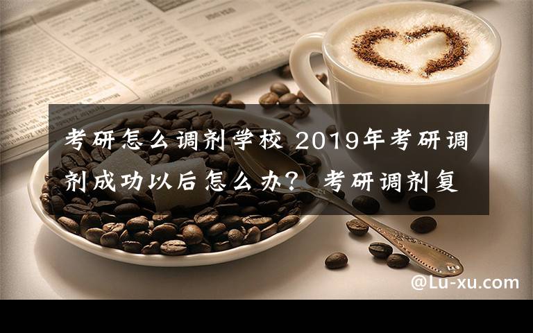 考研怎么调剂学校 2019年考研调剂成功以后怎么办？ 考研调剂复试后注意事项