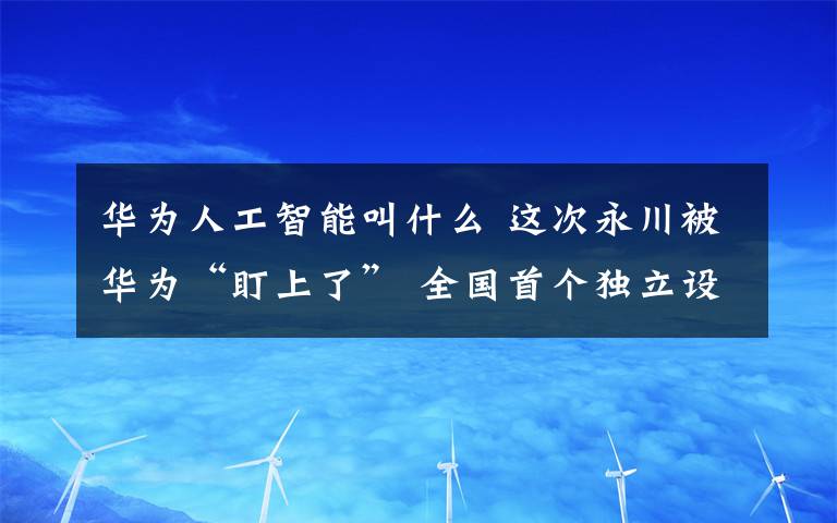 华为人工智能叫什么 这次永川被华为“盯上了” 全国首个独立设置人工智能专业的院校在永落户